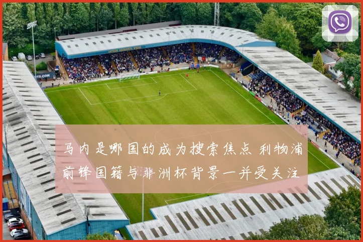 马内是哪国的成为搜索焦点 利物浦前锋国籍与非洲杯背景一并受关注