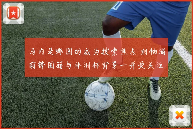 马内是哪国的成为搜索焦点 利物浦前锋国籍与非洲杯背景一并受关注