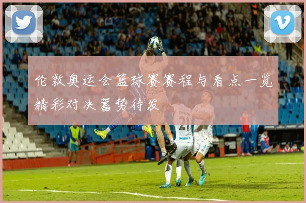伦敦奥运会篮球赛赛程与看点一览精彩对决蓄势待发