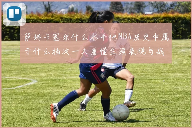 萨姆卡塞尔什么水平他NBA历史中属于什么档次一文看懂生涯表现与战术价值