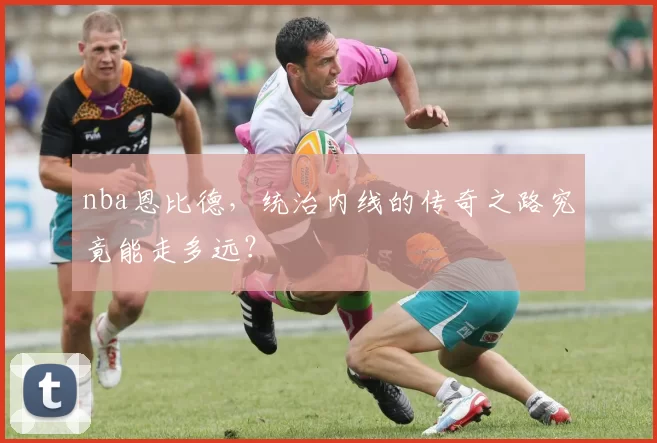 nba恩比德，统治内线的传奇之路究竟能走多远？