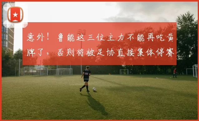 意外！鲁能这三位主力不能再吃黄牌了，否则将被足协直接集体停赛