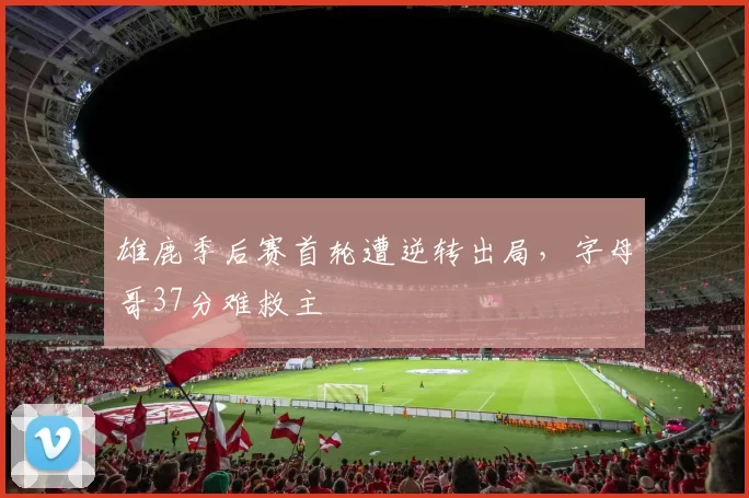 雄鹿季后赛首轮遭逆转出局，字母哥37分难救主