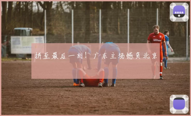 拼至最后一刻！广东主场憾负北京