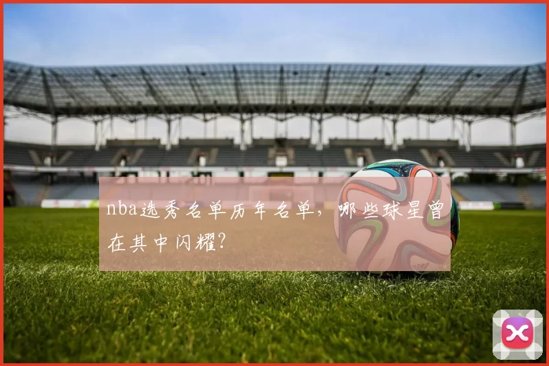 nba选秀名单历年名单，哪些球星曾在其中闪耀？