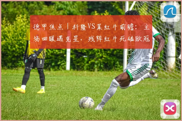 德甲焦点｜科隆VS莱红牛前瞻：主场回暖遇克星，残阵红牛死磕欧冠资格_比赛_防守