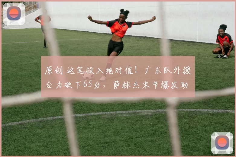 原创 这笔投入绝对值！广东队外援合力砍下65分，萨林杰末节爆发助球队险胜