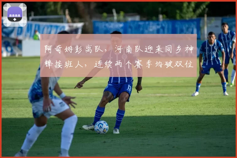 阿奇姆彭离队,河南队迎来同乡神锋接班人,连续两个赛季均破双位数进球_阿齐兹_中超_战术