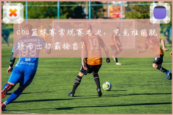 cba篮球赛常规赛名次，究竟谁能脱颖而出称霸榜首？