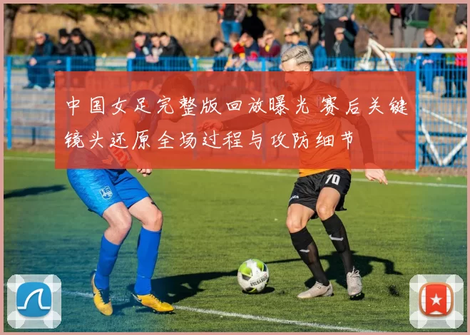 中国女足完整版回放曝光 赛后关键镜头还原全场过程与攻防细节