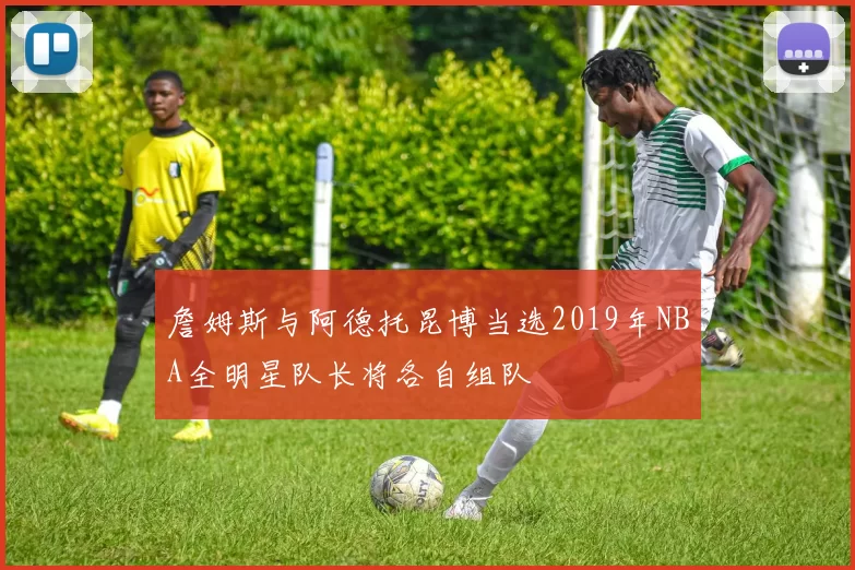 詹姆斯与阿德托昆博当选2019年NBA全明星队长将各自组队