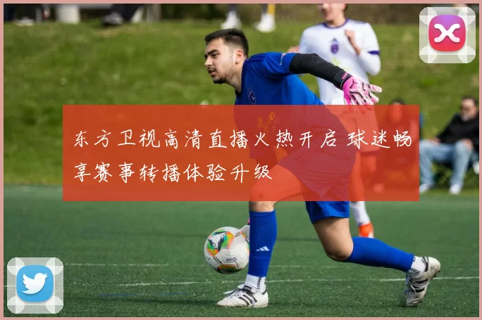 东方卫视高清直播火热开启 球迷畅享赛事转播体验升级