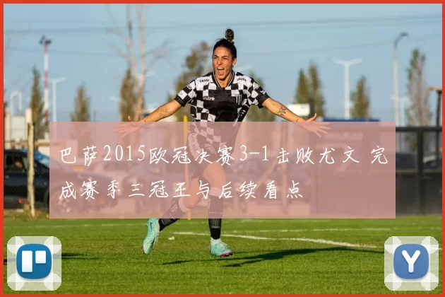 巴萨2015欧冠决赛3-1击败尤文 完成赛季三冠王与后续看点