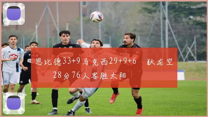 恩比德33+9马克西29+9+6 狄龙空砍28分76人客胜太阳