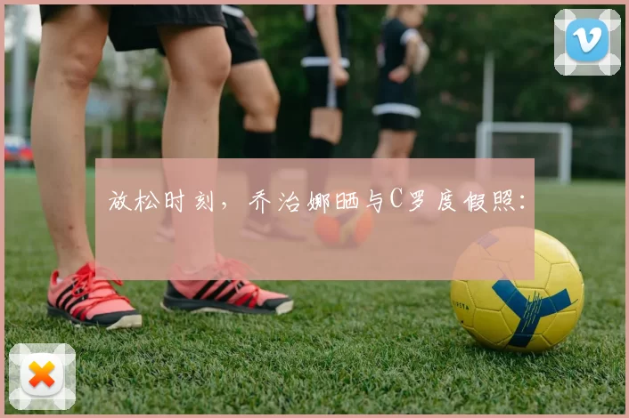 放松时刻，乔治娜晒与C罗度假照：