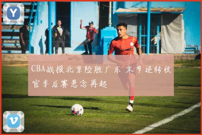 CBA战报北京险胜广东 末节逆转收官季后赛悬念再起