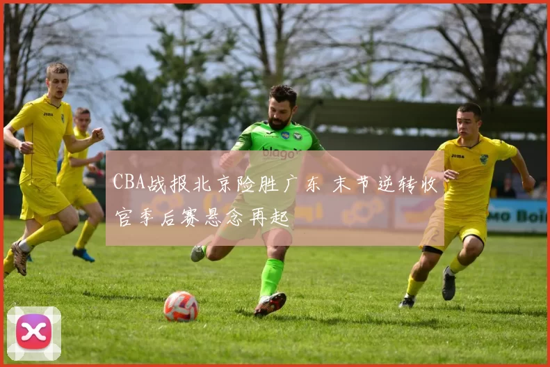 CBA战报北京险胜广东 末节逆转收官季后赛悬念再起