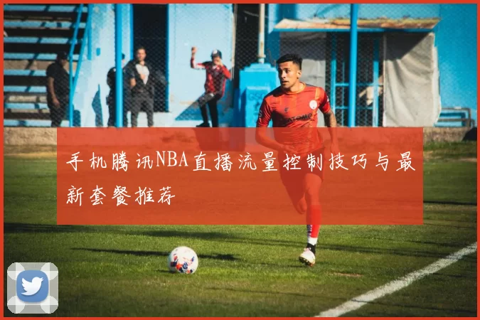 手机腾讯NBA直播流量控制技巧与最新套餐推荐