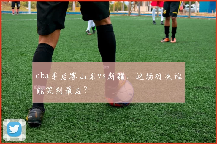 cba季后赛山东vs新疆,这场对决谁能笑到最后?