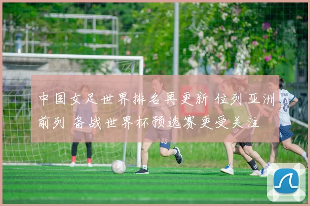 中国女足世界排名再更新 位列亚洲前列 备战世界杯预选赛更受关注