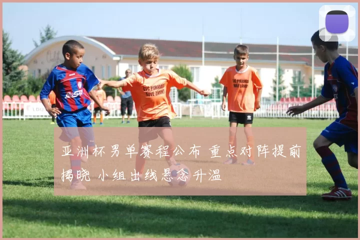 亚洲杯男单赛程公布 重点对阵提前揭晓 小组出线悬念升温