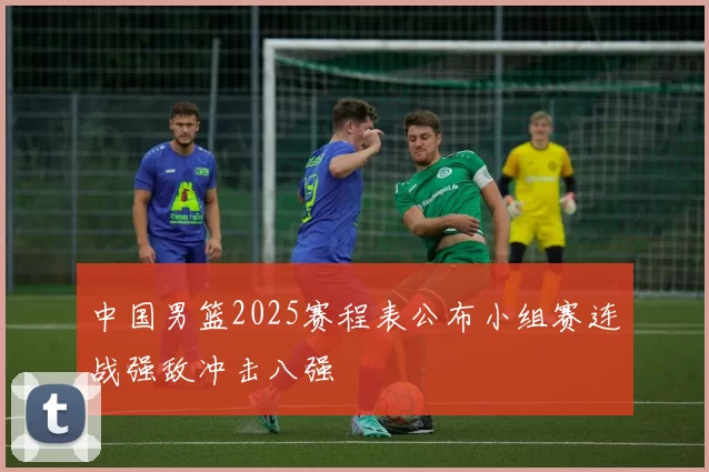 中国男篮2025赛程表公布小组赛连战强敌冲击八强