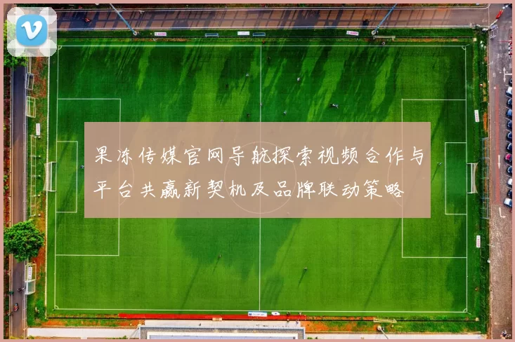 果冻传媒官网导航探索视频合作与平台共赢新契机及品牌联动策略