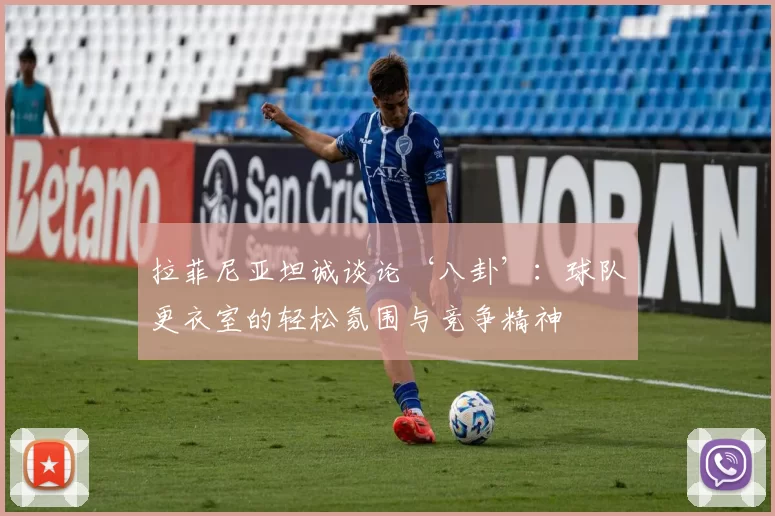 拉菲尼亚坦诚谈论‘八卦’：球队更衣室的轻松氛围与竞争精神