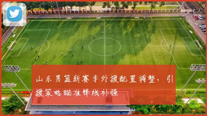 山东男篮新赛季外援配置调整，引援策略瞄准锋线补强