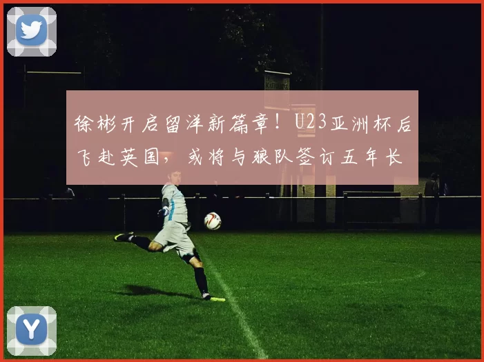 徐彬开启留洋新篇章！U23亚洲杯后飞赴英国，或将与狼队签订五年长约_中国_王晓瑞_足球
