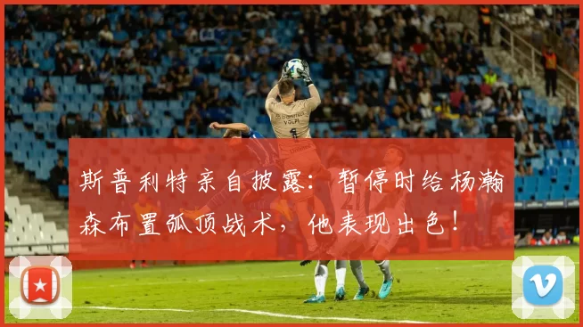 斯普利特亲自披露：暂停时给杨瀚森布置弧顶战术，他表现出色！