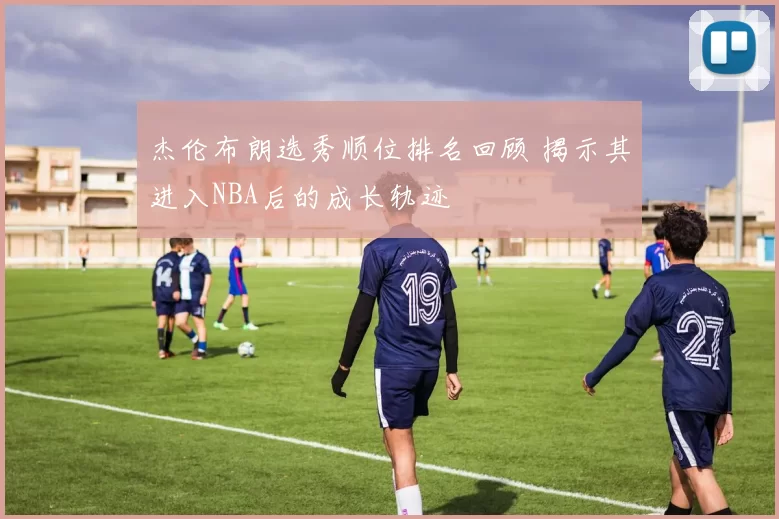 杰伦布朗选秀顺位排名回顾 揭示其进入NBA后的成长轨迹