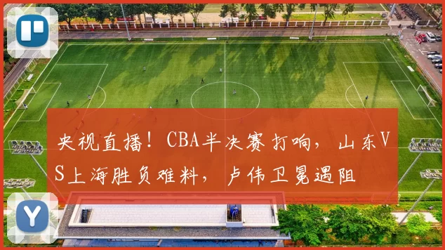 央视直播!CBA半决赛打响,山东VS上海胜负难料,卢伟卫冕遇阻