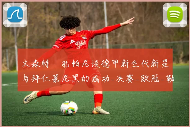文森特・孔帕尼谈德甲新生代新星与拜仁慕尼黑的成功_决赛_欧冠_勒沃库森