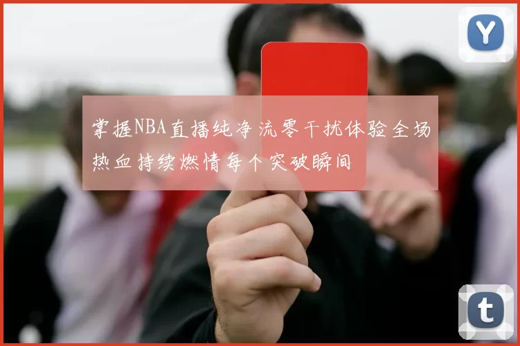 掌握NBA直播纯净流零干扰体验全场热血持续燃情每个突破瞬间