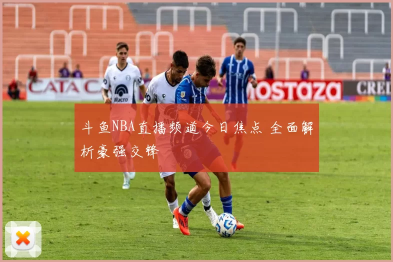 斗鱼NBA直播频道今日焦点 全面解析豪强交锋