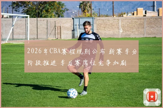 2026年CBA赛程规则公布 新赛季分阶段推进 季后赛席位竞争加剧