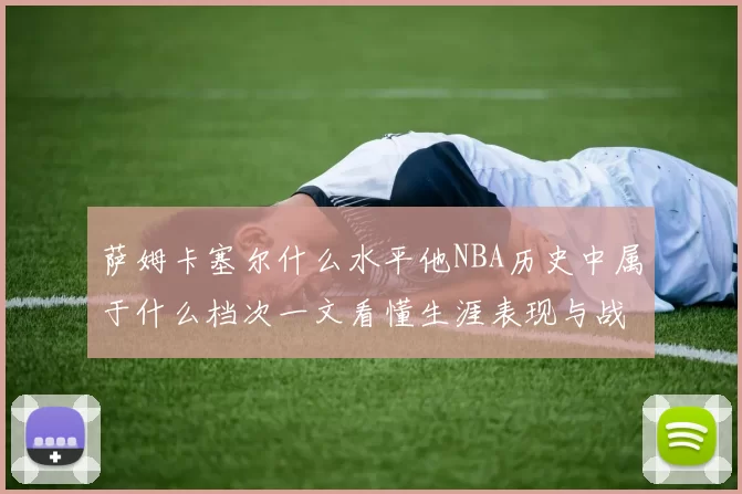 萨姆卡塞尔什么水平他NBA历史中属于什么档次一文看懂生涯表现与战术价值