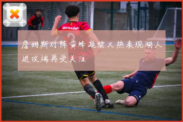 詹姆斯对阵黄蜂延续火热表现湖人进攻端再受关注