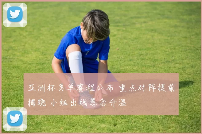 亚洲杯男单赛程公布 重点对阵提前揭晓 小组出线悬念升温