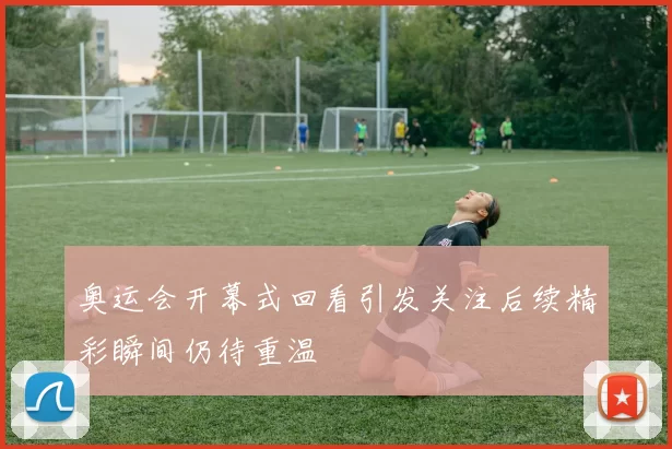 奥运会开幕式回看引发关注后续精彩瞬间仍待重温