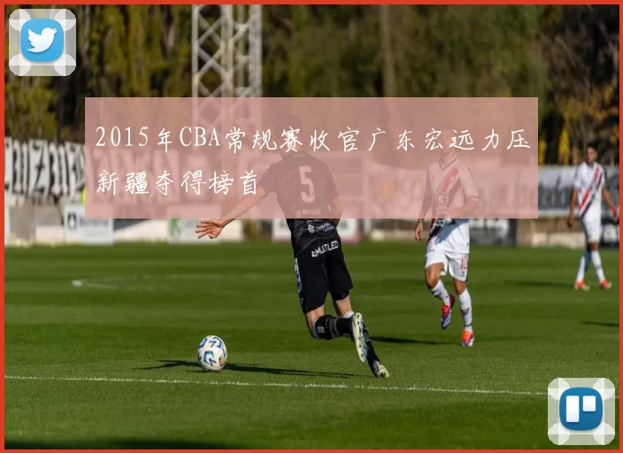 2015年CBA常规赛收官广东宏远力压新疆夺得榜首