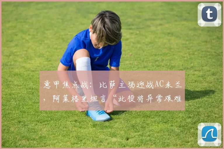 意甲焦点战：比萨主场迎战AC米兰，阿莱格里坦言“此役将异常艰难”_比赛_本赛季_国米